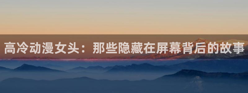 囧次元免费下载：高冷动漫女头：那些隐藏在屏幕背后的故事