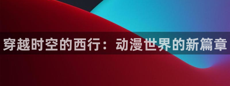 囧次元.：穿越时空的西行：动漫世界的新篇章